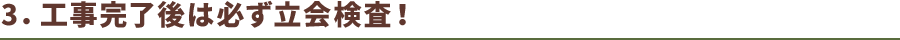3.工事完了後は必ず立会検査！