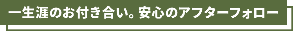 一生涯のお付き合い。安心のアフターフォロー