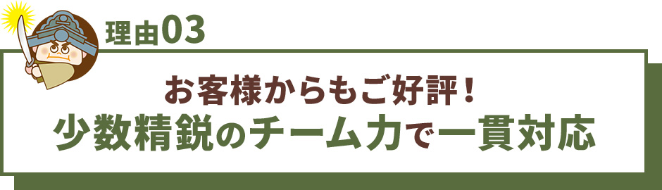 理由03 お客様からもご好評！少数精鋭のチーム力で一貫対応